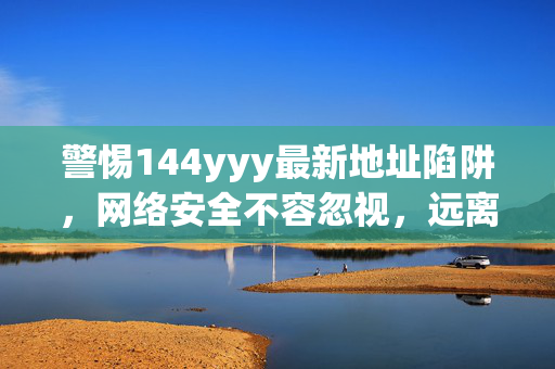 警惕144yyy最新地址陷阱,网络安全不容忽视,远离非法不良信息,警惕144yyy最新地址陷阱,网络安全不容忽视,远离非法不良信息 警惕144yyy最新地址陷阱,网络安全不容忽视,远离非法不良信息,警惕144yyy最新地址陷阱,网络安全不容忽视,远离非法不良信息