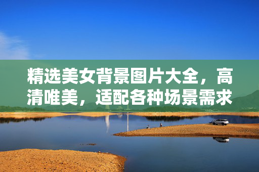 精选美女背景图片大全，高清唯美，适配各种场景需求，精选高清唯美美女背景图片大全，适配多场景需求