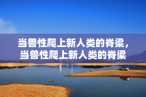 当兽性爬上新人类的脊梁，当兽性爬上新人类的脊梁