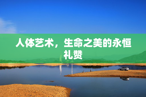 人体艺术,生命之美的永恒礼赞 人体艺术,生命之美的永恒礼赞