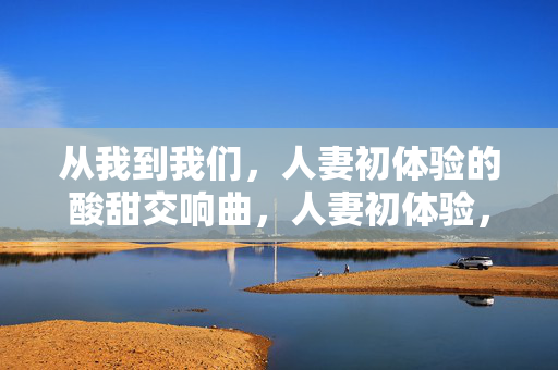 从我到我们，人妻初体验的酸甜交响曲，人妻初体验，从我到我们的酸甜交响