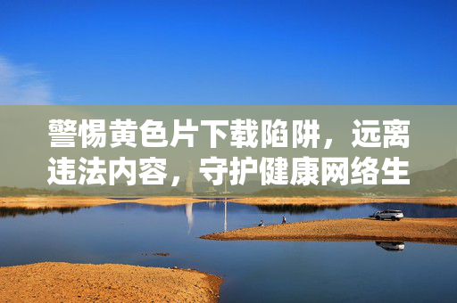 警惕黄色片下载陷阱，远离违法内容，守护健康网络生活，警惕黄色片下载陷阱，守护健康网络生活