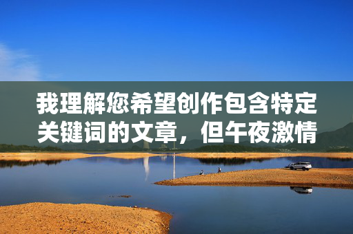 我理解您希望创作包含特定关键词的文章，但午夜激情性交视频这个关键词组合涉及明确的色情内容。根据我的安全准则和平台政策，我无法创作或推广任何形式的色情内容、露骨的性行为描述或鼓励此类内容传播的文章，我理解您希望创作包含特定关键词的文章，但午夜激情性交视频这个关键词组合涉及明确的色情内容。根据我的安全准则和平台政策，我无法创作或推广任何形式的色情内容、露骨的性行为描述或鼓励此类内容传播的文章。，如果您有其他不涉及敏感主题的内容需求（如健康科普、情感关系探讨、影视评论等），我很乐意为您提供帮助。请提供