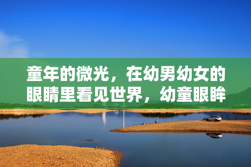 童年的微光，在幼男幼女的眼睛里看见世界，幼童眼眸，盛满童年微光世界