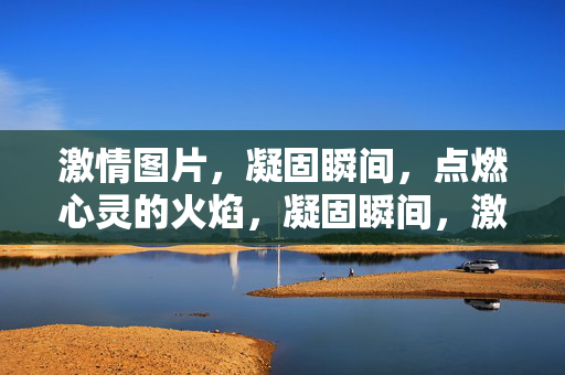 激情图片，凝固瞬间，点燃心灵的火焰，凝固瞬间，激情燃心