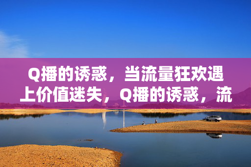 Q播的诱惑，当流量狂欢遇上价值迷失，Q播的诱惑，流量狂欢与价值迷失