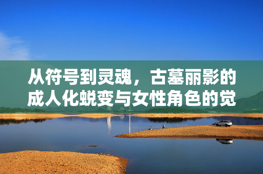 从符号到灵魂，古墓丽影的成人化蜕变与女性角色的觉醒，古墓丽影，从符号到灵魂的女性成人化觉醒