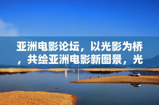 亚洲电影论坛，以光影为桥，共绘亚洲电影新图景，光影之桥，共绘亚洲电影新图景