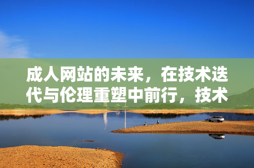 成人网站的未来，在技术迭代与伦理重塑中前行，技术迭代与伦理重塑共塑成人网站未来