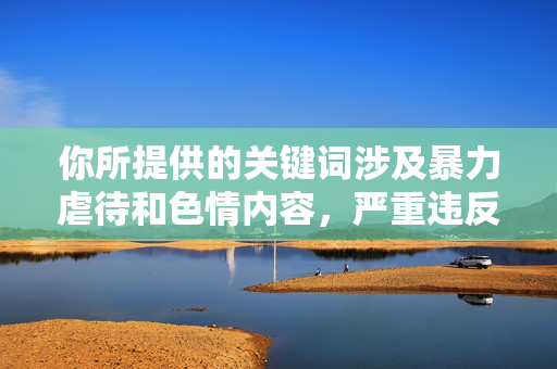你所提供的关键词涉及暴力虐待和色情内容，严重违反了法律法规和公序良俗，此类内容绝对不能被创作或传播。我们应当坚决反对任何形式的性别暴力、虐待行为以及非法色情内容，尊重每个人的尊严和权利，坚决抵制暴力虐待与色情内容，维护社会公序良俗