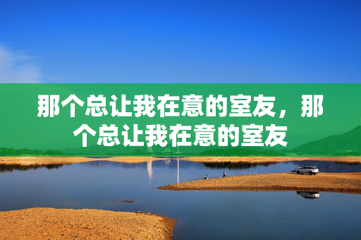 那个总让我在意的室友，那个总让我在意的室友
