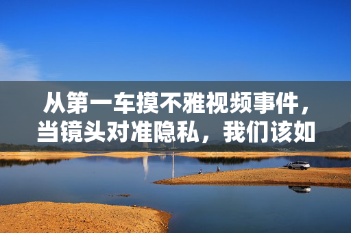 从第一车摸不雅视频事件，当镜头对准隐私，我们该如何守住底线？第一车不雅视频事件，镜头对准隐私，守住底线
