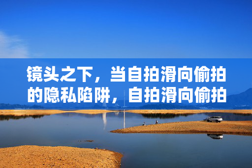 镜头之下，当自拍滑向偷拍的隐私陷阱，自拍滑向偷拍，镜头下的隐私陷阱