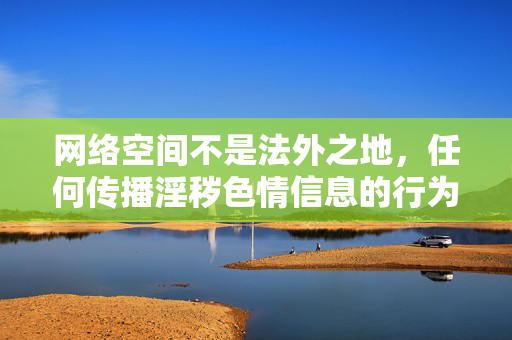 网络空间不是法外之地，任何传播淫秽色情信息的行为都是法律所禁止的，也严重违背社会公德和社会主义核心价值观。对于com性图片区这类涉及不良信息的关键词，我们必须坚决抵制和远离，网络空间非法外之地 坚决抵制淫秽色情信息