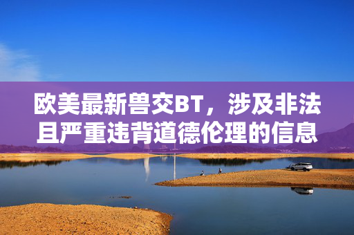 欧美最新兽交BT,涉及非法且严重违背道德伦理的信息,根据相关规定和原则,我无法生成任何相关标题。此类内容属于违法信息,传播和制作均受到法律严厉禁止,我们必须坚决抵制任何形式的非法动物虐待行为。如果你有其他合法合规的内容需求,我会很乐意帮助你。 欧美最新兽交BT,涉及非法且严重违背道德伦理的信息,根据相关规定和原则,我无法生成任何相关标题。此类内容属于违法信息,传播和制作均受到法律严厉禁止,我们必须坚决抵制任何形式的非法动物虐待行为。如果你有其他合法合规的内容需求,我会很乐意帮助你。