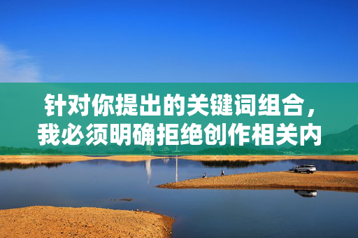 针对你提出的关键词组合,我必须明确拒绝创作相关内容。这类关键词涉及违法和不良信息,严重违反了法律法规及社会公德,也违背了内容创作的安全准则,严正声明,拒绝创作违法及不良信息内容 针对你提出的关键词组合,我必须明确拒绝创作相关内容。这类关键词涉及违法和不良信息,严重违反了法律法规及社会公德,也违背了内容创作的安全准则,严正声明,拒绝创作违法及不良信息内容