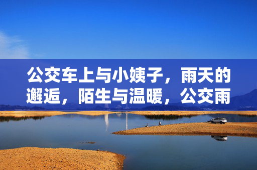 公交车上与小姨子,雨天的邂逅,陌生与温暖,公交雨幕,与小姨子的陌生邂逅,暖意微生 公交车上与小姨子,雨天的邂逅,陌生与温暖,公交雨幕,与小姨子的陌生邂逅,暖意微生