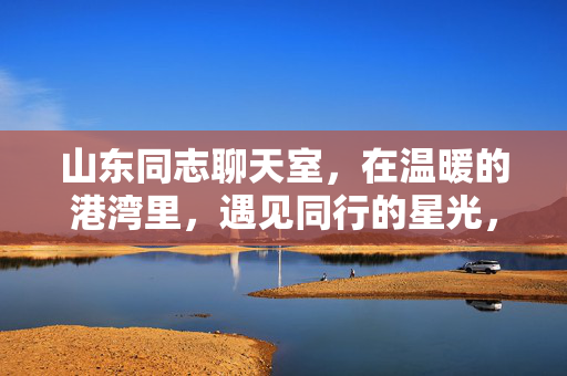 山东同志聊天室,在温暖的港湾里,遇见同行的星光,山东同志,温暖的港湾,同行的星光 山东同志聊天室,在温暖的港湾里,遇见同行的星光,山东同志,温暖的港湾,同行的星光
