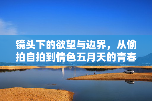 镜头下的欲望与边界,从偷拍自拍到情色五月天的青春叙事,镜头下的欲望边界,青春叙事中的情色影像 镜头下的欲望与边界,从偷拍自拍到情色五月天的青春叙事,镜头下的欲望边界,青春叙事中的情色影像