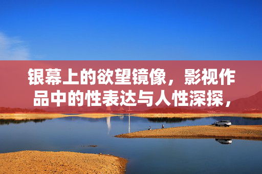 银幕上的欲望镜像,影视作品中的性表达与人性深探,银幕欲望镜像,性表达与人性深探 银幕上的欲望镜像,影视作品中的性表达与人性深探,银幕欲望镜像,性表达与人性深探