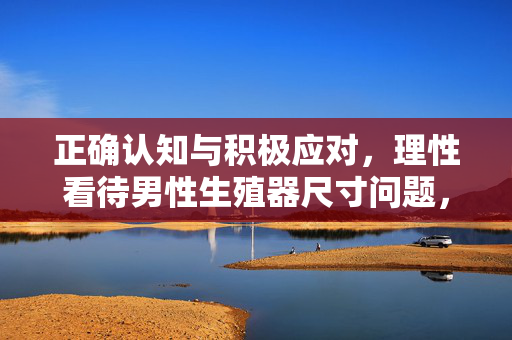 正确认知与积极应对,理性看待男性生殖器尺寸问题,理性看待男性生殖器尺寸,正确认知与积极应对 正确认知与积极应对,理性看待男性生殖器尺寸问题,理性看待男性生殖器尺寸,正确认知与积极应对