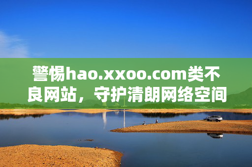 警惕hao.xxoo.com类不良网站,守护清朗网络空间,从你我做起,警惕不良网站 你我共护清朗网络空间 警惕hao.xxoo.com类不良网站,守护清朗网络空间,从你我做起,警惕不良网站 你我共护清朗网络空间