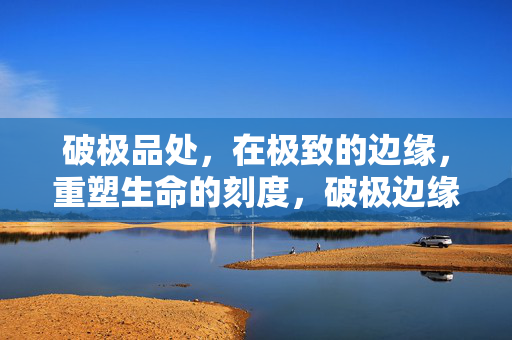 破极品处,在极致的边缘,重塑生命的刻度,破极边缘,重塑生命刻度 破极品处,在极致的边缘,重塑生命的刻度,破极边缘,重塑生命刻度