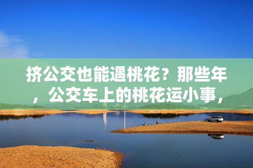 挤公交也能遇桃花?那些年,公交车上的桃花运小事,挤公交撞见的桃花运小事 挤公交也能遇桃花?那些年,公交车上的桃花运小事,挤公交撞见的桃花运小事