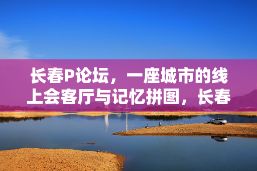 长春P论坛,一座城市的线上会客厅与记忆拼图,长春P论坛,一座城市的线上会客厅与记忆拼图 长春P论坛,一座城市的线上会客厅与记忆拼图,长春P论坛,一座城市的线上会客厅与记忆拼图