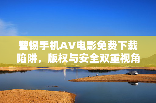 警惕手机AV电影免费下载陷阱,版权与安全双重视角 警惕手机AV电影免费下载陷阱,版权与安全双重视角