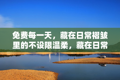免费每一天,藏在日常褶皱里的不设限温柔,藏在日常褶皱里的不设限温柔 免费每一天,藏在日常褶皱里的不设限温柔,藏在日常褶皱里的不设限温柔