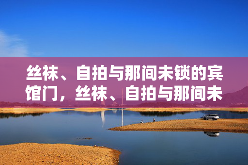 丝袜、自拍与那间未锁的宾馆门,丝袜、自拍与那间未锁的宾馆门 丝袜、自拍与那间未锁的宾馆门,丝袜、自拍与那间未锁的宾馆门
