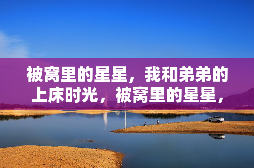 被窝里的星星,我和弟弟的上床时光,被窝里的星星,我和弟弟的上床时光 被窝里的星星,我和弟弟的上床时光,被窝里的星星,我和弟弟的上床时光