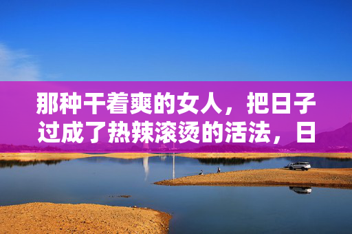 那种干着爽的女人,把日子过成了热辣滚烫的活法,日子热辣滚烫,活出爽感 那种干着爽的女人,把日子过成了热辣滚烫的活法,日子热辣滚烫,活出爽感