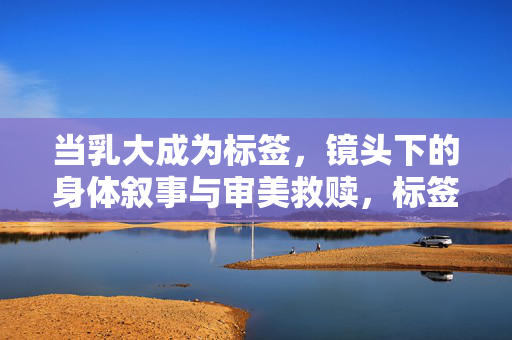 当乳大成为标签,镜头下的身体叙事与审美救赎,标签化的身体,镜头叙事与审美救赎 当乳大成为标签,镜头下的身体叙事与审美救赎,标签化的身体,镜头叙事与审美救赎