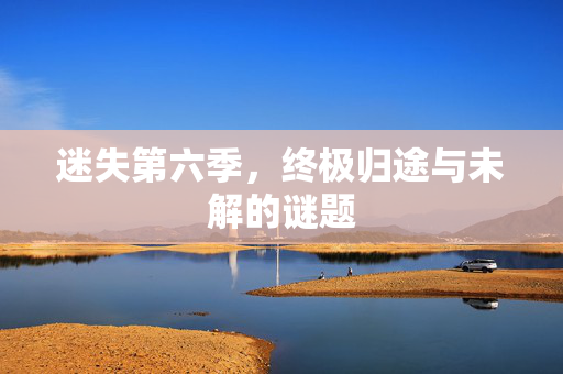 迷失第六季,终极归途与未解的谜题 迷失第六季,终极归途与未解的谜题