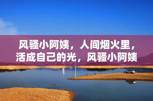 风骚小阿姨，人间烟火里，活成自己的光，风骚小阿姨，人间烟火里，活成自己的光