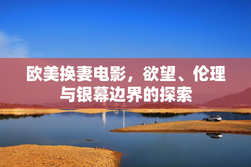 欧美换妻电影,欲望、伦理与银幕边界的探索 欧美换妻电影,欲望、伦理与银幕边界的探索