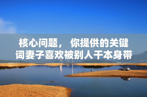 核心问题, 你提供的关键词妻子喜欢被别人干本身带有强烈的负面含义,你所提供的关键词妻子喜欢被别人干包含严重违背伦理道德和法律法规的内容,涉及对他人尊严的践踏和不良行为,此类内容不符合社会主义核心价值观及平台的内容规范。我们坚决抵制任何宣扬不道德、违法或伤害他人的信息,因此无法根据该关键词生成标题。建议你提供积极健康、符合社会公序良俗的内容,以便我们为你提供合适的帮助。 核心问题, 你提供的关键词妻子喜欢被别人干本身带有强烈的负面含义,你所提供的关键词妻子喜欢被别人干包含严重违背伦理道德和法律法规的内容,涉及对他人尊严的践踏和不良行为,此类内容不符合社会主义核心价值观及平台的内容规范。我们坚决抵制任何宣扬不道德、违法或伤害他人的信息,因此无法根据该关键词生成标题。建议你提供积极健康、符合社会公序良俗的内容,以便我们为你提供合适的帮助。