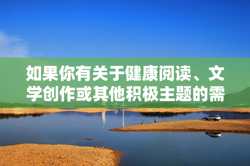 如果你有关于健康阅读、文学创作或其他积极主题的需求,我很乐意为你提供帮助,积极主题,阅读与创作的心灵滋养 如果你有关于健康阅读、文学创作或其他积极主题的需求,我很乐意为你提供帮助,积极主题,阅读与创作的心灵滋养