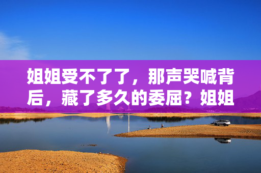 姐姐受不了了，那声哭喊背后，藏了多久的委屈？姐姐的哭喊，藏着多久的委屈？