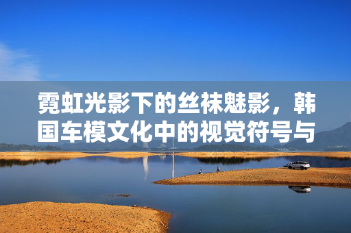 霓虹光影下的丝袜魅影,韩国车模文化中的视觉符号与审美变迁,霓虹光影下的丝袜魅影,韩国车模文化的审美变迁 霓虹光影下的丝袜魅影,韩国车模文化中的视觉符号与审美变迁,霓虹光影下的丝袜魅影,韩国车模文化的审美变迁
