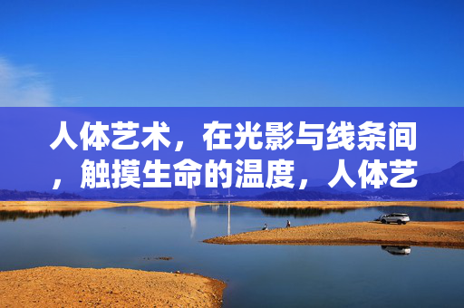 人体艺术,在光影与线条间,触摸生命的温度,人体艺术,光影线条间的生命温度 人体艺术,在光影与线条间,触摸生命的温度,人体艺术,光影线条间的生命温度