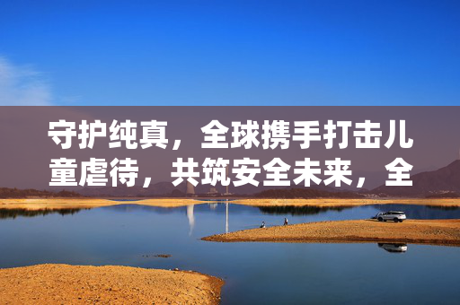 守护纯真，全球携手打击儿童虐待，共筑安全未来，全球携手打击儿童虐待 守护纯真共筑安全未来