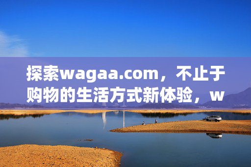 探索wagaa.com，不止于购物的生活方式新体验，wagaa.com，不止购物，生活方式新体验