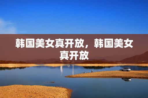 韩国美女真开放,韩国美女真开放 韩国美女真开放,韩国美女真开放