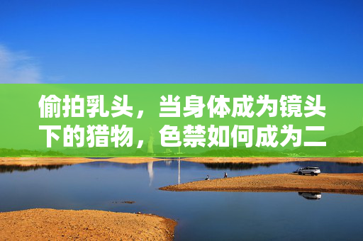 偷拍乳头,当身体成为镜头下的猎物,色禁如何成为二次伤害? 偷拍乳头,当身体成为镜头下的猎物,色禁如何成为二次伤害?
