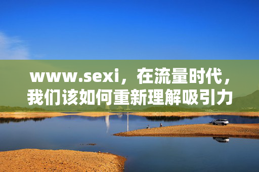 www.sexi,在流量时代,我们该如何重新理解吸引力? www.sexi,在流量时代,我们该如何重新理解吸引力?