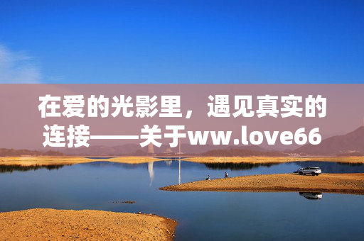 在爱的光影里，遇见真实的连接——关于ww.love66.net的情感絮语，爱的光影里，遇见真实的连接