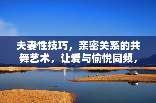 夫妻性技巧,亲密关系的共舞艺术,让爱与愉悦同频,夫妻性技巧,共舞艺术中爱与愉悦同频 夫妻性技巧,亲密关系的共舞艺术,让爱与愉悦同频,夫妻性技巧,共舞艺术中爱与愉悦同频